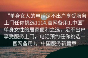 “單身女人的電話足不出戶享受服務(wù)上門任你挑選1114.官網(wǎng)備用1.中國”單身女性的居家便利之選，足不出戶享受服務(wù)上門，電話預(yù)約任你挑選—官網(wǎng)備用1，中國服務(wù)新篇章