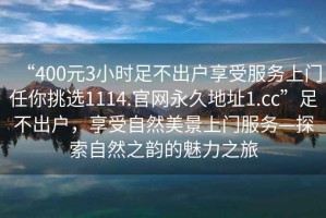 “400元3小時(shí)足不出戶享受服務(wù)上門任你挑選1114.官網(wǎng)永久地址1.cc”足不出戶，享受自然美景上門服務(wù)—探索自然之韻的魅力之旅