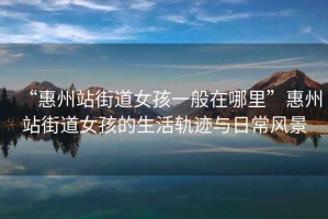 “惠州站街道女孩一般在哪里”惠州站街道女孩的生活軌跡與日常風(fēng)景