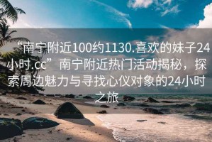 “南寧附近100約1130.喜歡的妹子24小時.cc”南寧附近熱門活動揭秘，探索周邊魅力與尋找心儀對象的24小時之旅