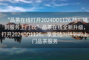 “品茶在線打開2024DD1126.隨叫隨到服務(wù)上門.cc”品茶在線全新升級，打開2024DD1126，享受隨叫隨到的上門品茶服務(wù)