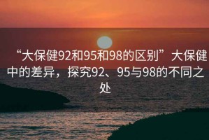 “大保健92和95和98的區(qū)別”大保健中的差異，探究92、95與98的不同之處