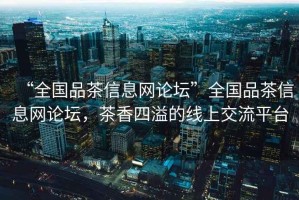 “全國品茶信息網(wǎng)論壇”全國品茶信息網(wǎng)論壇，茶香四溢的線上交流平臺