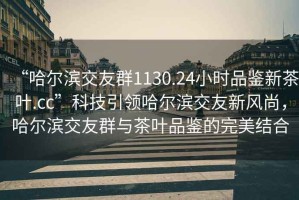 “哈爾濱交友群1130.24小時品鑒新茶葉.cc”科技引領(lǐng)哈爾濱交友新風尚，哈爾濱交友群與茶葉品鑒的完美結(jié)合
