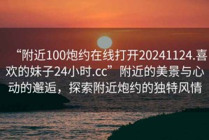 “附近100炮約在線打開20241124.喜歡的妹子24小時.cc”附近的美景與心動的邂逅，探索附近炮約的獨特風(fēng)情