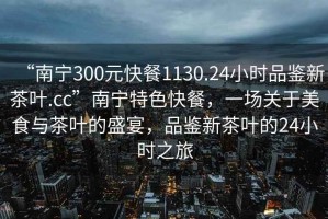 “南寧300元快餐1130.24小時品鑒新茶葉.cc”南寧特色快餐，一場關(guān)于美食與茶葉的盛宴，品鑒新茶葉的24小時之旅
