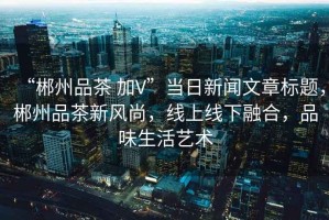 “郴州品茶 加V”當日新聞文章標題，郴州品茶新風(fēng)尚，線上線下融合，品味生活藝術(shù)