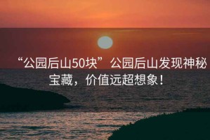 “公園后山50塊”公園后山發(fā)現(xiàn)神秘寶藏，價(jià)值遠(yuǎn)超想象！