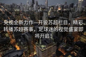 央視全新力作—開設(shè)蘇超欄目，精彩轉(zhuǎn)播蘇超賽事，足球迷的視覺盛宴即將開啟！