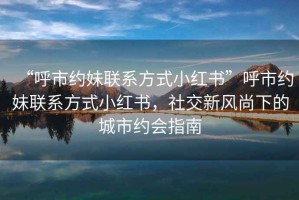 “呼市約妹聯(lián)系方式小紅書”呼市約妹聯(lián)系方式小紅書，社交新風尚下的城市約會指南