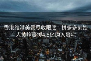 香港維港美景盡收眼底—拼多多創(chuàng)始人黃崢豪擲4.8億購(gòu)入豪宅