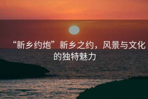 “新鄉(xiāng)約炮”新鄉(xiāng)之約，風(fēng)景與文化的獨(dú)特魅力