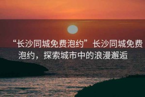 “長沙同城免費泡約”長沙同城免費泡約，探索城市中的浪漫邂逅
