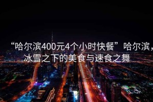 “哈爾濱400元4個小時快餐”哈爾濱，冰雪之下的美食與速食之舞