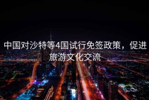 中國(guó)對(duì)沙特等4國(guó)試行免簽政策，促進(jìn)旅游文化交流