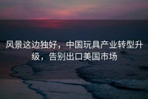 風(fēng)景這邊獨(dú)好，中國玩具產(chǎn)業(yè)轉(zhuǎn)型升級，告別出口美國市場