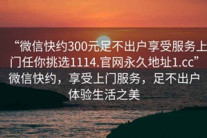 “微信快約300元足不出戶享受服務(wù)上門任你挑選1114.官網(wǎng)永久地址1.cc”微信快約，享受上門服務(wù)，足不出戶體驗生活之美