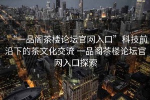 “一品閣茶樓論壇官網(wǎng)入口”科技前沿下的茶文化交流 一品閣茶樓論壇官網(wǎng)入口探索