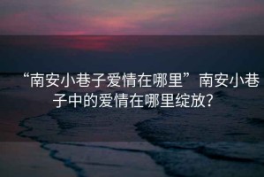 “南安小巷子愛情在哪里”南安小巷子中的愛情在哪里綻放？