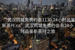 “武漢同城免費(fèi)約會(huì)1130.24小時(shí)品鑒新茶葉.cc”武漢同城免費(fèi)約會(huì)與24小時(shí)品鑒新茶葉之旅