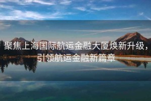 聚焦上海國際航運(yùn)金融大廈煥新升級，引領(lǐng)航運(yùn)金融新篇章