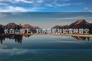 長白山腳下，劉亦菲肌膚如雪映碧空