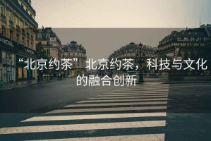 “北京約茶”北京約茶，科技與文化的融合創(chuàng)新