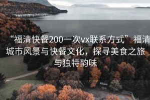 “福清快餐200一次vx聯(lián)系方式”福清城市風(fēng)景與快餐文化，探尋美食之旅與獨特韻味