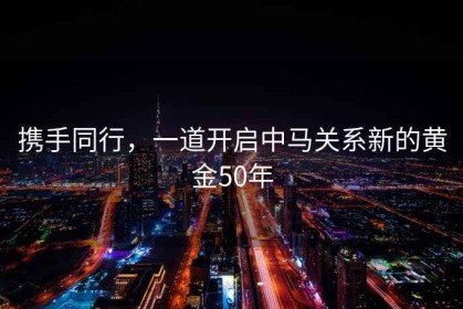攜手同行，一道開(kāi)啟中馬關(guān)系新的黃金50年