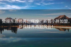 樊振東恩師再創(chuàng)輝煌，新晉小胖加盟，乒乓球界再掀風(fēng)云！