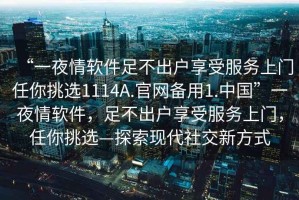 “一夜情軟件足不出戶享受服務上門任你挑選1114A.官網(wǎng)備用1.中國”一夜情軟件，足不出戶享受服務上門，任你挑選—探索現(xiàn)代社交新方式