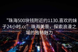 “珠海500塊錢附近約1130.喜歡的妹子24小時.cc”珠海美景，探索浪漫之城的獨特魅力