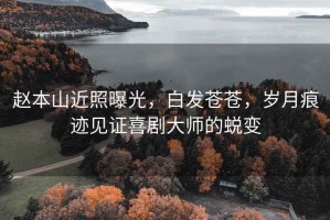 趙本山近照曝光，白發(fā)蒼蒼，歲月痕跡見證喜劇大師的蛻變