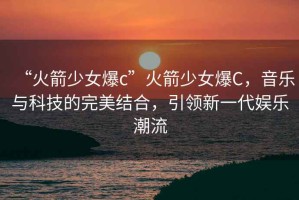 “火箭少女爆c”火箭少女爆C，音樂(lè)與科技的完美結(jié)合，引領(lǐng)新一代娛樂(lè)潮流