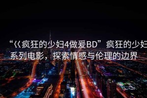 “巜瘋狂的少婦4做爰BD”瘋狂的少婦系列電影，探索情感與倫理的邊界
