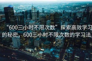 “600三小時(shí)不限次數(shù)”探索高效學(xué)習(xí)的秘密，600三小時(shí)不限次數(shù)的學(xué)習(xí)法