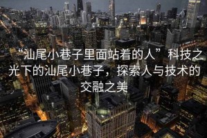 “汕尾小巷子里面站著的人”科技之光下的汕尾小巷子，探索人與技術(shù)的交融之美