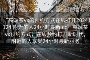 “高端茶vx的預(yù)約方式在線打開20241124.附近的人24小時最新.cc”高端茶vx預(yù)約方式，在線預(yù)約打開新時代，附近的人享受24小時最新服務(wù)