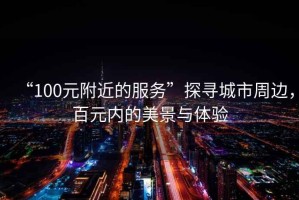 “100元附近的服務(wù)”探尋城市周邊，百元內(nèi)的美景與體驗(yàn)
