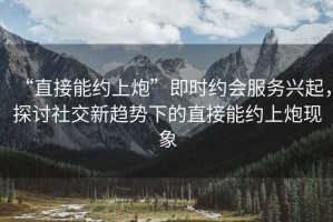 “直接能約上炮”即時(shí)約會(huì)服務(wù)興起，探討社交新趨勢(shì)下的直接能約上炮現(xiàn)象