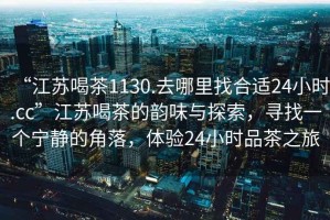 “江蘇喝茶1130.去哪里找合適24小時.cc”江蘇喝茶的韻味與探索，尋找一個寧靜的角落，體驗24小時品茶之旅