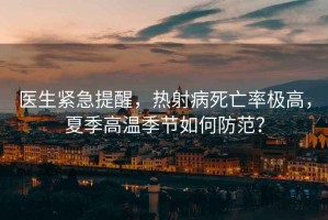 醫(yī)生緊急提醒，熱射病死亡率極高，夏季高溫季節(jié)如何防范？