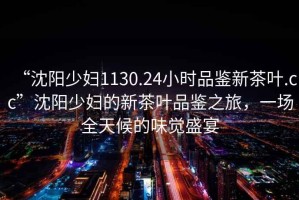 “沈陽少婦1130.24小時品鑒新茶葉.cc”沈陽少婦的新茶葉品鑒之旅，一場全天候的味覺盛宴