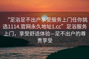 “足浴足不出戶享受服務(wù)上門任你挑選1114.官網(wǎng)永久地址1.cc”足浴服務(wù)上門，享受舒適體驗(yàn)—足不出戶的尊貴享受