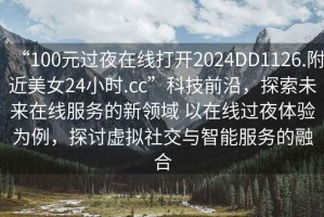 “100元過夜在線打開2024DD1126.附近美女24小時.cc”科技前沿，探索未來在線服務(wù)的新領(lǐng)域 以在線過夜體驗(yàn)為例，探討虛擬社交與智能服務(wù)的融合