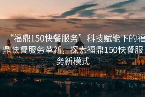 “福鼎150快餐服務(wù)”科技賦能下的福鼎快餐服務(wù)革新，探索福鼎150快餐服務(wù)新模式