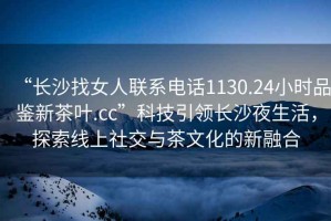 “長沙找女人聯(lián)系電話1130.24小時(shí)品鑒新茶葉.cc”科技引領(lǐng)長沙夜生活，探索線上社交與茶文化的新融合