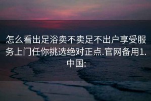 怎么看出足浴賣不賣足不出戶享受服務(wù)上門任你挑選絕對正點.官網(wǎng)備用1.中國: