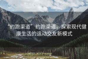 “約跑渠道”約跑渠道，探索現(xiàn)代健康生活的運(yùn)動(dòng)交友新模式