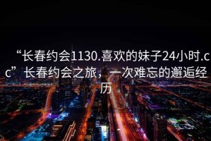 “長春約會1130.喜歡的妹子24小時.cc”長春約會之旅，一次難忘的邂逅經(jīng)歷